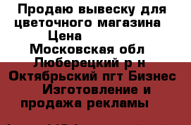 Продаю вывеску для цветочного магазина › Цена ­ 20 000 - Московская обл., Люберецкий р-н, Октябрьский пгт Бизнес » Изготовление и продажа рекламы   